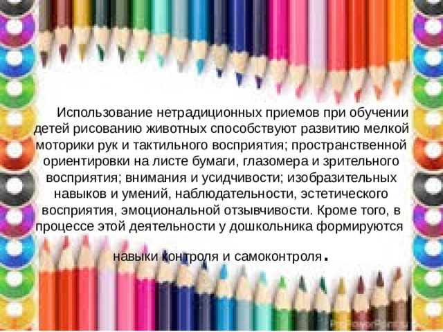 Использование нетрадиционных приемов при обучении детей рисованию животных способствуют развитию мелкой моторики рук и тактильного восприятия; пространственной ориентировки на листе бумаги, глазомера и зрительного восприятия; внимания и усидчивости; изобразительных навыков и умений, наблюдательности, эстетического восприятия, эмоциональной отзывчивости. Кроме того, в процессе этой деятельности у дошкольника формируются навыки контроля и самоконтроля .