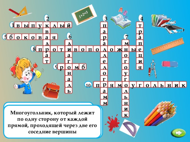 2 4 3          л п т к ы 1 к й к п ы в у  р а   в в  6 а в а    р     о 7 5 а а я  б о к  д   д д  м а п   и  е о р р    л 8  н н  и  ж о п ы о е   р т о в п  л       а л а а    о ц  т е и г    г т   б  о     л р я 9 о  м о  у н   о     а г г  р о  10   р я  о у  л ь      п м л  о г к и н       л а ь м ь   н м   Параллелограмм с равными углами и  Многоугольник, который лежит по одну сторону от каждой прямой, проходящей через две его соседние вершины Отрезок, соединяющий любые две несоседние вершины многоугольника Четырехугольник, у которого две стороны параллельны, а две другие нет Несмежные звенья замкнутой ломаной не имеют общих точек. Как называется такая ломаная? Четырехугольник, у которого противоположные стороны попарно параллельны Параллелограмм, у которого все стороны равны Одна из не параллельных сторон трапеции Несмежные стороны четырехугольника Четырехугольник, у которого все углы и стороны равны  к 3