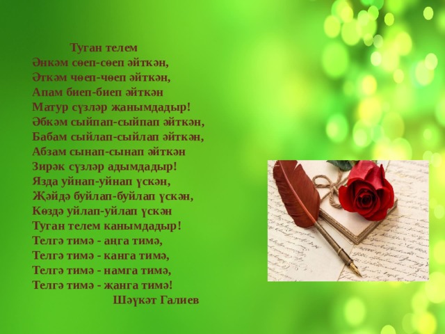 Туган телем  Әнкәм сөеп-сөеп әйткән,  Әткәм чөеп-чөеп әйткән,  Апам биеп-биеп әйткән  Матур сүзләр җанымдадыр!  Әбкәм сыйпап-сыйпап әйткән,  Бабам сыйлап-сыйлап әйткән,  Абзам сынап-сынап әйткән  Зирәк сүзләр адымдадыр!  Язда уйнап-уйнап үскән,  Җәйдә буйлап-буйлап үскән,  Көздә уйлап-уйлап үскән  Туган телем канымдадыр!  Телгә тимә - аңга тимә,  Телгә тимә - канга тимә,  Телгә тимә - намга тимә,  Телгә тимә - җанга тимә!  Шәүкәт Галиев