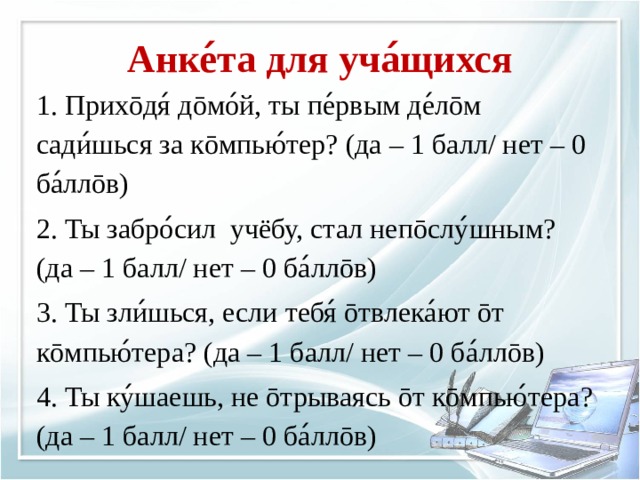 Анке ́ та для уча ́ щихся 1. Прихōдя ́ дōмо ́ й, ты пе ́ рвым де ́ лōм сади ́ шься за кōмпью ́ тер? (да – 1 балл/ нет – 0 ба ́ ллōв) 2. Ты забро ́ сил учёбу, стал непōслу ́ шным? (да – 1 балл/ нет – 0 ба ́ ллōв) 3. Ты зли ́ шься, если тебя ́ ōтвлека ́ ют ōт кōмпью ́ т ера? (да – 1 балл/ нет – 0 ба ́ ллōв) 4. Ты ку ́ шаешь, не ōтрываясь ōт кōмпью ́ т ера? (да – 1 балл/ нет – 0 ба ́ ллōв)