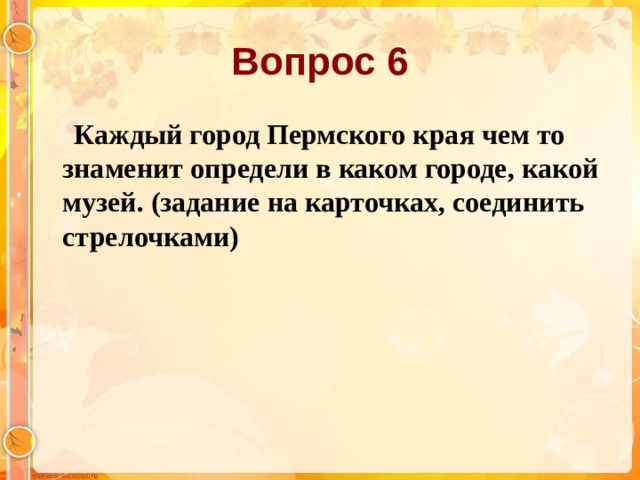 Вопрос 6  Каждый город Пермского края чем то знаменит определи в каком городе, какой музей. (задание на карточках, соединить стрелочками)