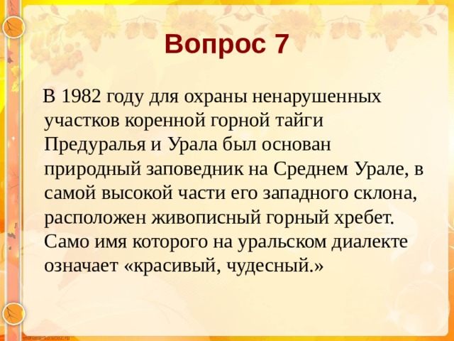 Вопрос 7  В 1982 году для охраны ненарушенных участков коренной горной тайги Предуралья и Урала был основан природный заповедник на Среднем Урале, в самой высокой части его западного склона, расположен живописный горный хребет. Само имя которого на уральском диалекте означает «красивый, чудесный.»