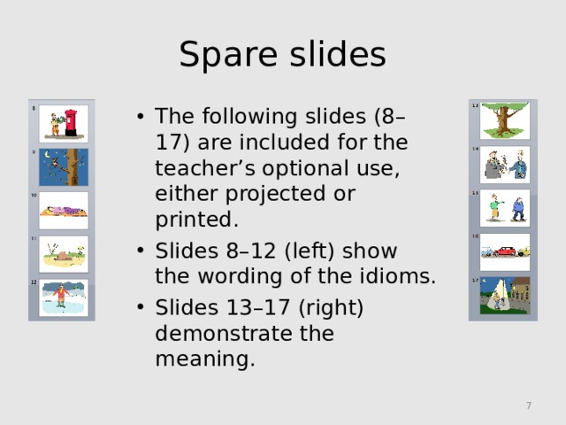 Spare slides The following slides (8–17) are included for the teacher’s optional use, either projected or printed. Slides 8–12 (left) show the wording of the idioms. Slides 13–17 (right) demonstrate the meaning.
