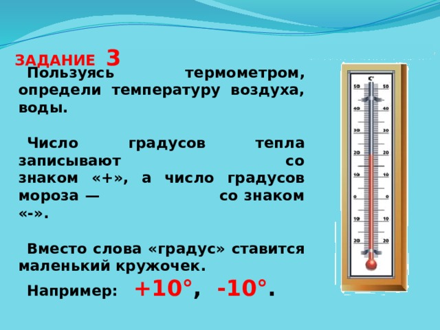 ЗАДАНИЕ 3 Пользуясь термометром, определи температуру воздуха, воды.  Число градусов тепла записывают со знаком «+», а число градусов мороза — со знаком «-».  Вместо слова «градус» ставится маленький кружочек. Например: +10° , -10° .