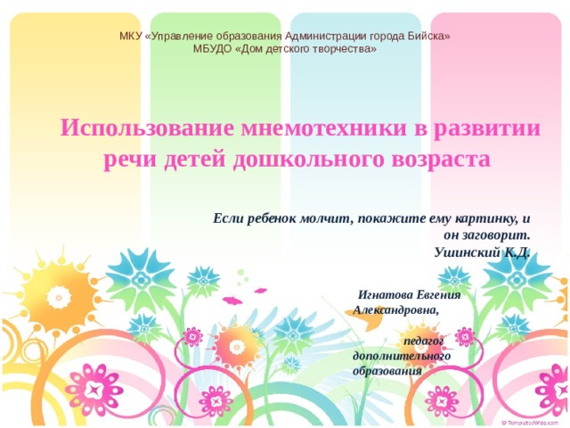 МКУ «Управление образования Администрации города Бийска» МБУДО «Дом детского творчества»     Использование мнемотехники в развитии  речи детей дошкольного возраста Если ребенок молчит, покажите ему картинку, и он заговорит.  Ушинский К.Д.  Игнатова Евгения Александровна, педагог дополнительного образования