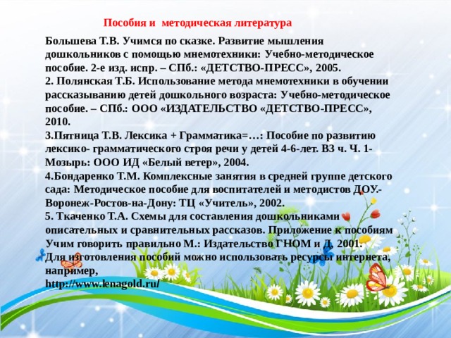 Пособия и методическая литература Большева Т.В. Учимся по сказке. Развитие мышления дошкольников с помощью мнемотехники: Учебно-методическое пособие. 2-е изд. испр. – СПб.: «ДЕТСТВО-ПРЕСС», 2005. 2. Полянская Т.Б. Использование метода мнемотехники в обучении рассказыванию детей дошкольного возраста: Учебно-методическое пособие. – СПб.: ООО «ИЗДАТЕЛЬСТВО «ДЕТСТВО-ПРЕСС», 2010. 3.Пятница Т.В. Лексика + Грамматика=…: Пособие по развитию лексико- грамматического строя речи у детей 4-6-лет. В3 ч. Ч. 1- Мозырь: ООО ИД «Белый ветер», 2004. 4.Бондаренко Т.М. Комплексные занятия в средней группе детского сада: Методическое пособие для воспитателей и методистов ДОУ.- Воронеж-Ростов-на-Дону: ТЦ «Учитель», 2002. 5. Ткаченко Т.А. Схемы для составления дошкольниками описательных и сравнительных рассказов. Приложение к пособиям Учим говорить правильно М.: Издательство ГНОМ и Д, 2001. Для изготовления пособий можно использовать ресурсы интернета, например, http://www.lenagold.ru /  2