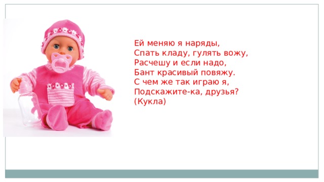 Ей меняю я наряды,   Спать кладу, гулять вожу,   Расчешу и если надо,   Бант красивый повяжу.   С чем же так играю я,   Подскажите-ка, друзья?   (Кукла)