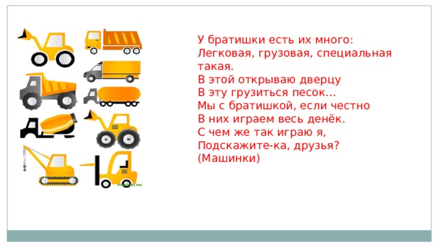 У братишки есть их много:   Легковая, грузовая, специальная такая.   В этой открываю дверцу   В эту грузиться песок…   Мы с братишкой, если честно   В них играем весь денёк.   С чем же так играю я,   Подскажите-ка, друзья?   (Машинки)