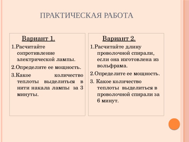 Практическая работа  Вариант 1.  Вариант 2. 1.Расчитайте сопротивление электрической лампы. 1.Расчитайте длину проволочной спирали, если она изготовлена из вольфрама. 2.Определите ее мощность. 2.Определите ее мощность. 3.Какое количество теплоты выделиться в нити накала лампы за 3 минуты. 3. Какое количество теплоты выделиться в проволочной спирали за 6 минут.