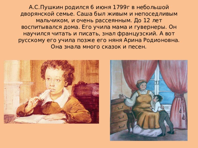 А.С.Пушкин родился 6 июня 1799г в небольшой дворянской семье. Саша был живым и непоседливым мальчиком, и очень рассеянным. До 12 лет воспитывался дома. Его учила мама и гувернеры. Он научился читать и писать, знал французский. А вот русскому его учила позже его няня Арина Родионовна. Она знала много сказок и песен.