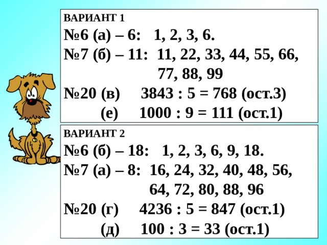 ВАРИАНТ 1 № 6 (а) – 6: 1, 2, 3, 6. № 7 (б) – 11: 11, 22, 33, 44, 55, 66,  77, 88, 99 № 20 (в) 3843 : 5 = 768 (ост.3)  (е) 1000 : 9 = 111 (ост.1) ВАРИАНТ 2 № 6 (б) – 18: 1, 2, 3, 6, 9, 18. № 7 (а) – 8: 16, 24, 32, 40, 48, 56,  64, 72, 80, 88, 96 № 20 (г) 4236 : 5 = 847 (ост.1)  (д) 100 : 3 = 33 (ост.1)