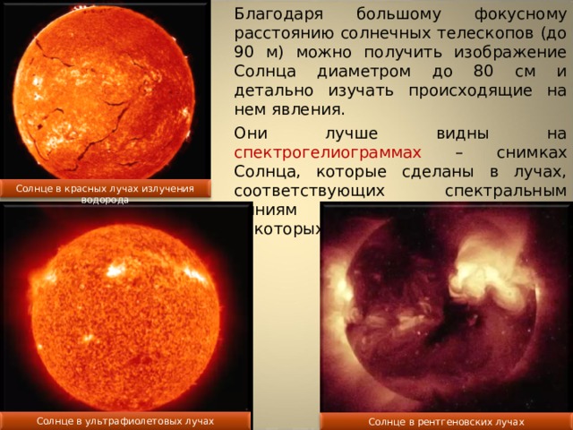 Благодаря большому фокусному расстоянию солнечных телескопов (до 90 м) можно получить изображение Солнца диаметром до 80 см и детально изучать происходящие на нем явления. Они лучше видны на спектрогелиограммах – снимках Солнца, которые сделаны в лучах, соответствующих спектральным линиям водорода, кальция и некоторых других элементов. Солнце в красных лучах излучения водорода Солнце в ультрафиолетовых лучах Солнце в рентгеновских лучах