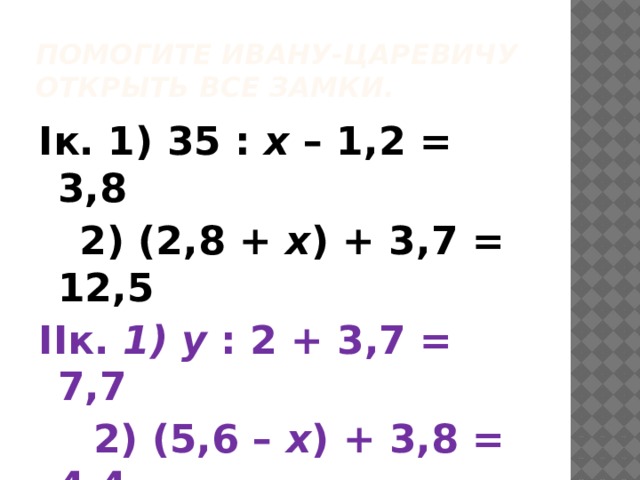 Помогите Ивану-царевичу открыть все замки. Iк. 1) 35 : х – 1,2 = 3,8  2) (2,8 + х ) + 3,7 = 12,5 IIк.  1) у : 2 + 3,7 = 7,7  2) (5,6 – х ) + 3,8 = 4,4 IIIк. 1) у : 2 + 3,7 = 7,7  2) (5,6 – х ) + 3,8 = 4,4