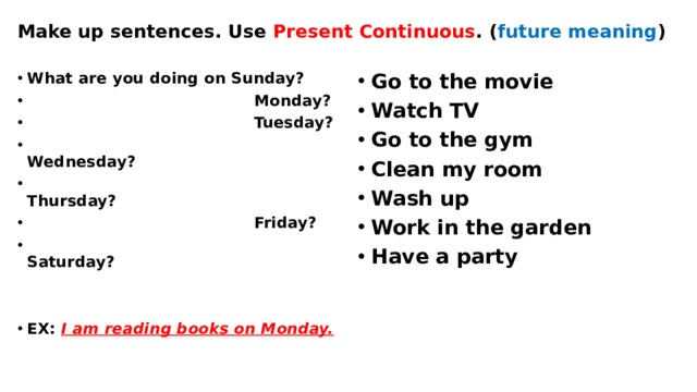 Make up sentences. Use Present Continuous . ( future meaning ) What are you doing on Sunday?  Monday?  Tuesday?  Wednesday?  Thursday?  Friday?  Saturday? Go to the movie Watch TV Go to the gym Clean my room Wash up Work in the garden Have a party