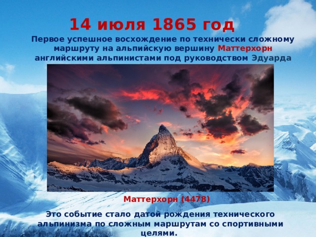 14 июля 1865 год Первое успешное восхождение по технически сложному маршруту на альпийскую вершину Маттерхорн английскими альпинистами под руководством Эдуарда Уимпера. Маттерхорн (4478) Это событие стало датой рождения технического альпинизма по сложным маршрутам со спортивными целями.