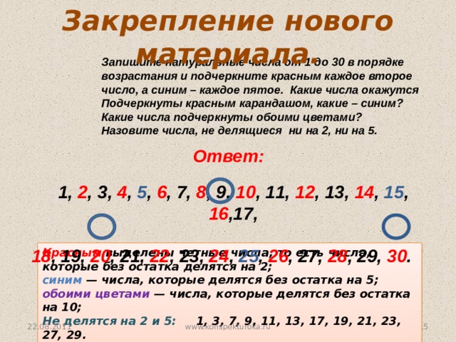 Закрепление нового материала. Запишите натуральные числа от 1 до 30 в порядке возрастания и подчеркните красным каждое второе число, а синим – каждое пятое. Какие числа окажутся Подчеркнуты красным карандашом, какие – синим? Какие числа подчеркнуты обоими цветами? Назовите числа, не делящиеся ни на 2, ни на 5. Ответ: 1, 2 , 3, 4 , 5 , 6 , 7, 8 , 9, 10 , 11, 12 , 13, 14 , 15 , 16 ,17, 18 , 19, 20 , 21, 22 , 23, 24 , 25 , 26 , 27, 28 , 29, 30 . № 31 Красным выделены четные числа, то есть числа, которые без остатка делятся на 2;  синим — числа, которые делятся без остатка на 5; обоими цветами — числа, которые делятся без остатка на 10; Не делятся на 2 и 5: 1, 3, 7, 9, 11, 13, 17, 19, 21, 23, 27, 29. 22.08.2011  www.konspekturoka.ru
