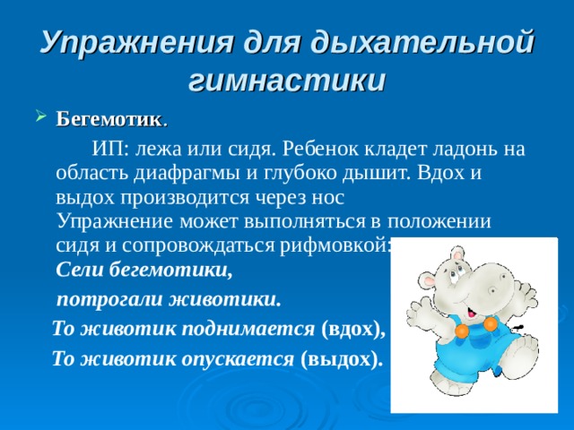 Упражнения для дыхательной гимнастики Бегемотик .   ИП: лежа или сидя. Ребенок кладет ладонь на область диафрагмы и глубоко дышит. Вдох и выдох производится через нос  Упражнение может выполняться в положении сидя и сопровождаться рифмовкой:  Сели бегемотики,  потрогали животики.   То животик поднимается (вдох),  То животик опускается (выдох).