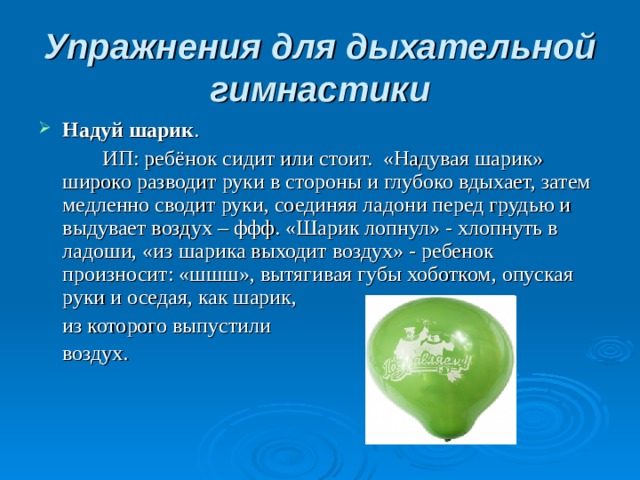 Упражнения для дыхательной гимнастики Надуй шарик .   ИП: ребёнок сидит или стоит.  «Надувая шарик» широко разводит руки в стороны и глубоко вдыхает, затем медленно сводит руки, соединяя ладони перед грудью и выдувает воздух – ффф. «Шарик лопнул» - хлопнуть в ладоши, «из шарика выходит воздух» - ребенок произносит: «шшш», вытягивая губы хоботком, опуская руки и оседая, как шарик,  из которого выпустили  воздух.