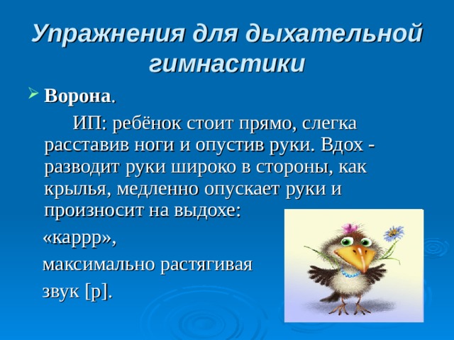 Упражнения для дыхательной гимнастики Ворона .   ИП: ребёнок стоит прямо, слегка расставив ноги и опустив руки. Вдох - разводит руки широко в стороны, как крылья, медленно опускает руки и произносит на выдохе:  «каррр»,  максимально растягивая  звук [р].