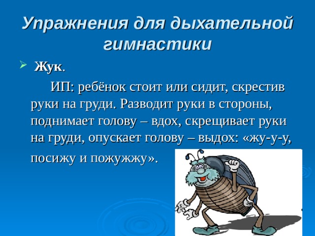 Упражнения для дыхательной гимнастики  Жук .   ИП: ребёнок стоит или сидит, скрестив руки на груди. Разводит руки в стороны, поднимает голову – вдох, скрещивает руки на груди, опускает голову – выдох: «жу-у-у,  посижу и пожужжу».