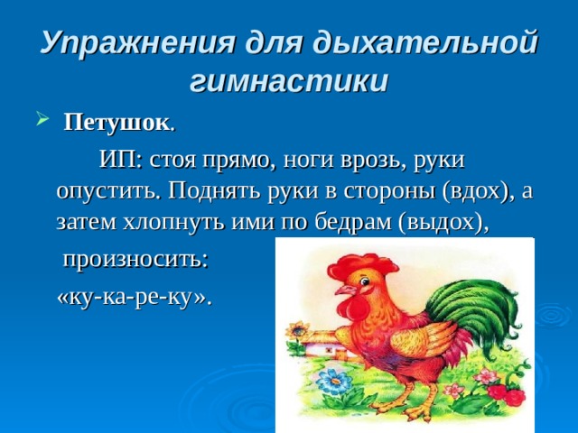 Упражнения для дыхательной гимнастики   Петушок .    ИП: стоя прямо, ноги врозь, руки опустить. Поднять руки в стороны (вдох), а затем хлопнуть ими по бедрам (выдох),   произносить:  «ку-ка-ре-ку».