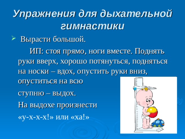 Упражнения для дыхательной гимнастики   Вырасти большой.   ИП: стоя прямо, ноги вместе. Поднять руки вверх, хорошо потянуться, подняться на носки – вдох, опустить руки вниз, опуститься на всю  ступню – выдох.  На выдохе произнести  «у-х-х-х!» или «ха!»