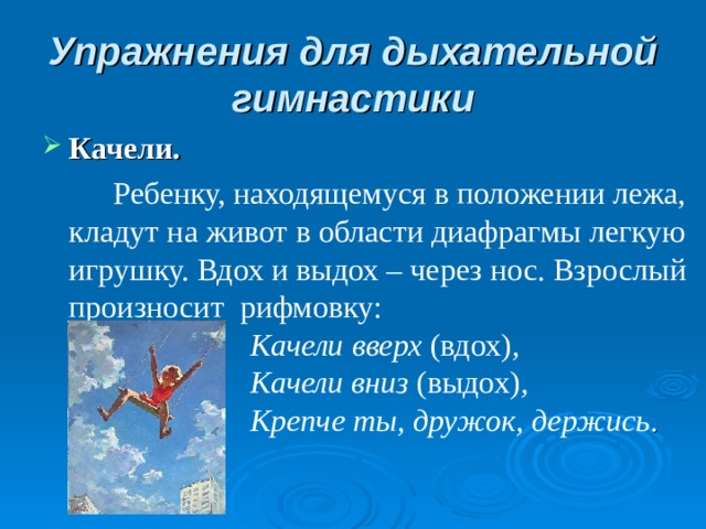 Упражнения для дыхательной гимнастики Качели.    Ребенку, находящемуся в положении лежа, кладут на живот в области диафрагмы легкую игрушку. Вдох и выдох – через нос. Взрослый произносит рифмовку:   Качели вверх (вдох) ,                         Качели вниз (выдох) ,                         Крепче ты, дружок, держись .