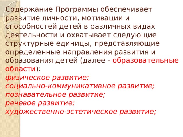 Содержание Программы обеспечивает развитие личности, мотивации и способностей детей в различных видах деятельности и охватывает следующие структурные единицы, представляющие определенные направления развития и образования детей (далее - образовательные области ):  физическое развитие;  социально-коммуникативное развитие;  познавательное развитие;  речевое развитие;  художественно-эстетическое развитие;