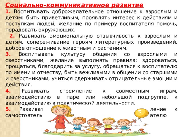 Социально-коммуникативное развитие 1. Воспитывать доброжелательное отношение к взрослым и детям: быть приветливым, проявлять интерес к действиям и поступкам людей, желание по примеру воспитателя помочь, порадовать окружающих.  2. Развивать эмоциональную отзывчивость к взрослым и детям, сопереживание героям литературных произведений, доброе отношение к животным и растениям. 3. Воспитывать культуру общения со взрослыми и сверстниками, желание выполнять правила: здороваться, прощаться, благодарить за услугу, обращаться к воспитателю по имени и отчеству, быть вежливыми в общении со старшими и сверстниками, учиться сдерживать отрицательные эмоции и действия. 4. Развивать стремление к совместным играм, взаимодействию в паре или небольшой подгруппе, к взаимодействию в практической деятельности. 5. Развивать в детях уверенность, стремление к самостоятельности, привязанность к семье, к воспитателю  