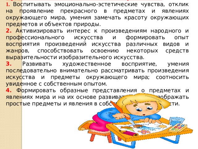 Художественно – эстетическое развитие 1. Воспитывать эмоционально-эстетические чувства, отклик на проявление прекрасного в предметах и явлениях окружающего мира, умения замечать красоту окружающих предметов и объектов природы. 2. Активизировать интерес к произведениям народного и профессионального искусства и формировать опыт восприятия произведений искусства различных видов и жанров, способствовать освоению некоторых средств выразительности изобразительного искусства. 3. Развивать художественное восприятие, умения последовательно внимательно рассматривать произведения искусства и предметы окружающего мира; соотносить увиденное с собственным опытом. 4. Формировать образные представления о предметах и явлениях мира и на их основе развивать умения изображать простые предметы и явления в собственной деятельности.