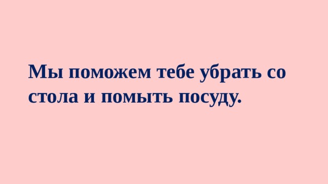 Мы поможем тебе убрать со стола и помыть посуду.