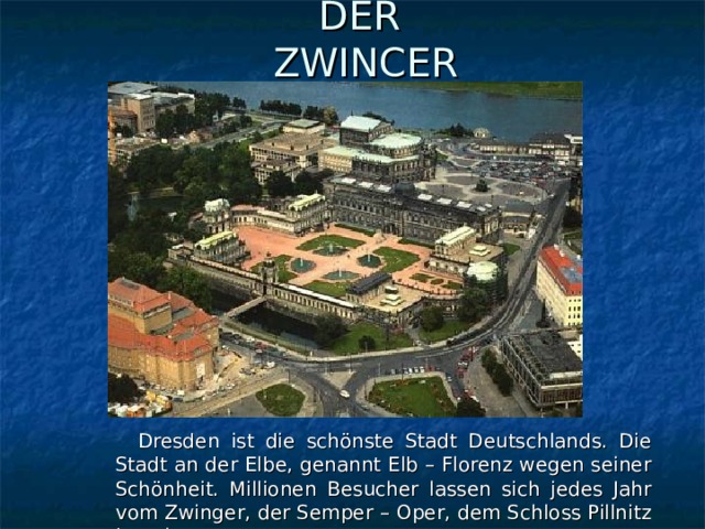 DER  ZWINCER  Dresden ist die schönste Stadt Deutschlands. Die Stadt an der Elbe, genannt Elb – Florenz wegen seiner Schönheit. Millionen Besucher lassen sich jedes Jahr vom Zwinger, der Semper – Oper, dem Schloss Pillnitz begeistern.