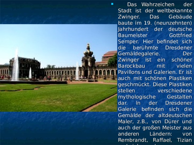 Das Wahrzeichen der Stadt ist der weltbekannte Zwinger. Das Gebäude baute im 19. (neunzehnten) Jahrhundert der deutsche Baumeister Gottfried Semper. Hier befindet sich die berühmte Dresdener Gemäldegalerie. Der Zwinger ist ein schöner Barockbau mit vielen Pavillons und Galerien. Er ist auch mit schönen Plastiken geschmückt. Diese Plastiken stellen verschiedene mythologische Gestalten dar. In der Dresdener Galerie befinden sich die Gemälde der altdeutschen Maler, z.B., von Dürer und auch der großen Meister aus anderen Ländern: von Rembrandt, Raffael, Tizian und vielen anderen.