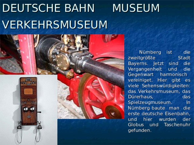 DEUTSCHE BAHN MUSEUM VERKEHRSMUSEUM   Nürnberg ist die zweitgrößte Stadt Bayerns. Jetzt sind die Vergangenheit und die Gegenwart harmonisch vereiniget. Hier gibt es viele Sehenswürdigkeiten: das Verkehrsmuseum, das Dürerhaus, das Spielzeugmuseum. In Nürnberg baute man die erste deutsche Eisenbahn, und hier wurden der Globus und Taschenuhr gefunden.
