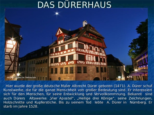 DAS DÜRERHAUS     Hier wurde der große deutsche Maler Albrecht Dürer geboren (1471). A. Dürer schuf Kunstwerke, die für die ganze Menschheit von großer Bedeutung sind. Er interessiert sich für den Menschen, für seine Entwicklung und Vervollkommnung. Bekannt sind auch Dürers Altawerke: „Vier Apostel“, „Heilige drei Könige“, seine Zeichnungen, Holzschnitte und Kupferstiche. Bis zu seinem Tod lebte A. Dürer in Nürnberg. Er starb im Jahre 1528.