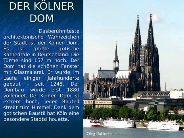 DER KÖLNER DOM  Dasberühmteste architektonische Wahrzeichen der Stadt ist der Kölner Dom. Es ist größte gotische Kathedrale in Deutschland. Die Türme sind 157 m hoch. Der Dom hat die schönen Fenster mit Glasmalerei. Er wurde im Laufe einiger Jahrhunderte gebaut – seit 1248. Der Dombau wurde erst 1880 vollendet. Der Kölner Dom ist extrem hoch, jeder Bauteil strebt zum Himmel. Dank dem gotischen Baustil hat Köln eine besondere Stadtsilhouette.