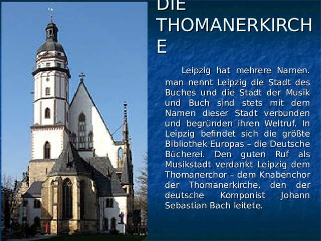 DIE THOMANERKIRCHE    Leipzig hat mehrere Namen. man nennt Leipzig die Stadt des Buches und die Stadt der Musik und Buch sind stets mit dem Namen dieser Stadt verbunden und begründen ihren Weltruf. In Leipzig befindet sich die größte Bibliothek Europas – die Deutsche Bücherei. Den guten Ruf als Musikstadt verdankt Leipzig dem Thomanerchor – dem Knabenchor der Thomanerkirche, den der deutsche Komponist Johann Sebastian Bach leitete.