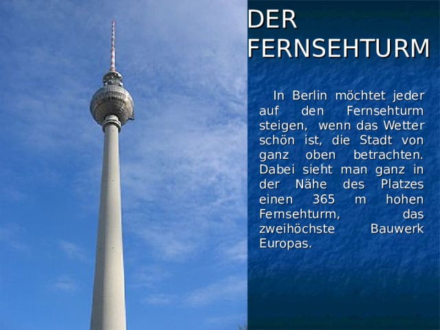 DER  FERNSEHTURM  In Berlin möchtet jeder auf den Fernsehturm steigen, wenn das Wetter schön ist, die Stadt von ganz oben betrachten. Dabei sieht man ganz in der Nähe des Platzes einen 365 m hohen Fernsehturm, das zweihöchste Bauwerk Europas.