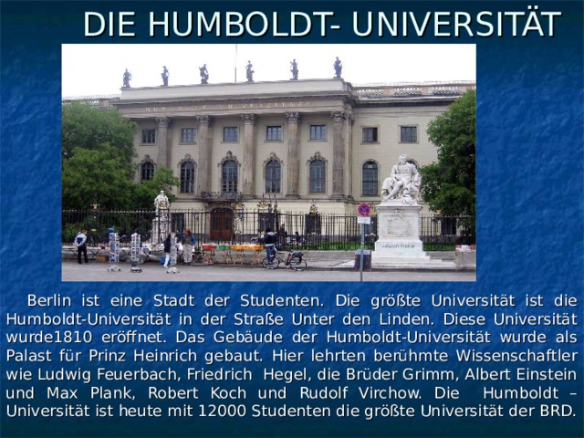 DIE HUMBOLDT- UNIVERSITÄT  Berlin ist eine Stadt der Studenten. Die größte Universität ist die Humboldt-Universität in der Straße Unter den Linden. Diese Universität wurde1810 eröffnet. Das Gebäude der Humboldt-Universität wurde als Palast für Prinz Heinrich gebaut. Hier lehrten berühmte Wissenschaftler wie Ludwig Feuerbach, Friedrich Hegel, die Brüder Grimm, Albert Einstein und Max Plank, Robert Koch und Rudolf Virchow. Die Humboldt – Universität ist heute mit 12000 Studenten die größte Universität der BRD.