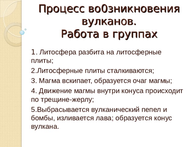 Процесс во0зникновения вулканов.  Работа в группах 1 . Литосфера разбита на литосферные плиты; 2.Литосферные плиты сталкиваются; 3. Магма вскипает, образуется очаг магмы; 4. Движение магмы внутри конуса происходит по трещине-жерлу; 5.Выбрасывается вулканический пепел и бомбы, изливается лава; образуется конус вулкана.