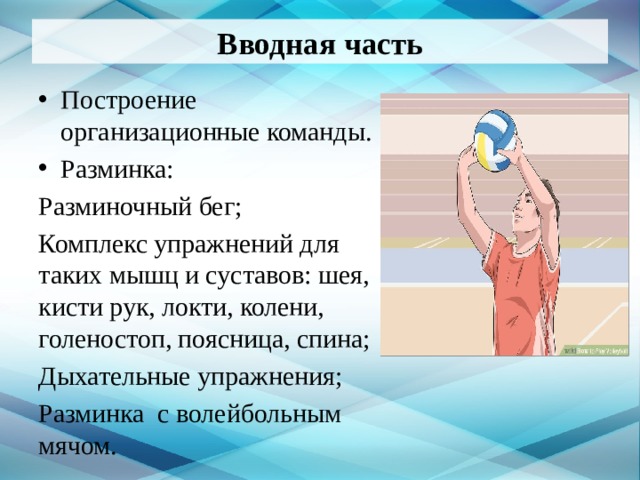 Вводная часть Построение организационные команды. Разминка: Разминочный бег; Комплекс упражнений для таких мышц и суставов: шея, кисти рук, локти, колени, голеностоп, поясница, спина; Дыхательные упражнения; Разминка с волейбольным мячом.