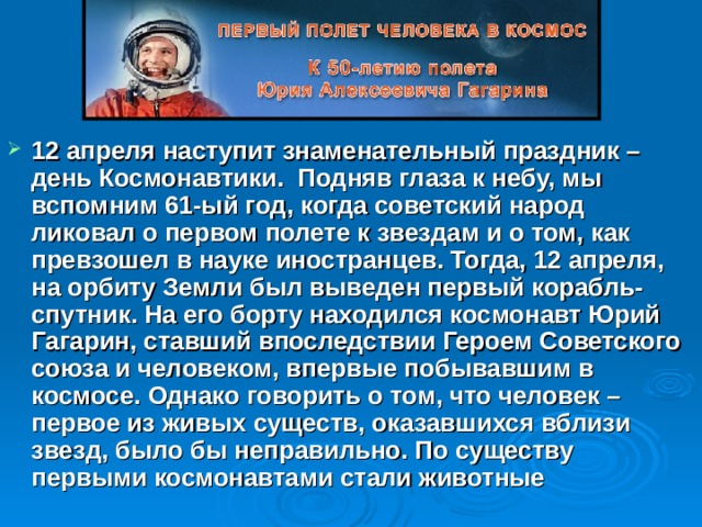 12 апреля наступит знаменательный праздник – день Космонавтики. Подняв глаза к небу, мы вспомним 61-ый год, когда советский народ ликовал о первом полете к звездам и о том, как превзошел в науке иностранцев. Тогда, 12 апреля, на орбиту Земли был выведен первый корабль-спутник. На его борту находился космонавт Юрий Гагарин, ставший впоследствии Героем Советского союза и человеком, впервые побывавшим в космосе. Однако говорить о том, что человек – первое из живых существ, оказавшихся вблизи звезд, было бы неправильно. По существу первыми космонавтами стали животные