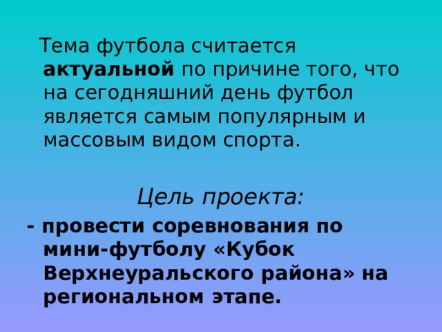 Тема футбола считается актуальной по причине того, что на сегодняшний день футбол является самым популярным и массовым видом спорта. Цель проекта: - провести соревнования по мини-футболу «Кубок Верхнеуральского района» на региональном этапе.