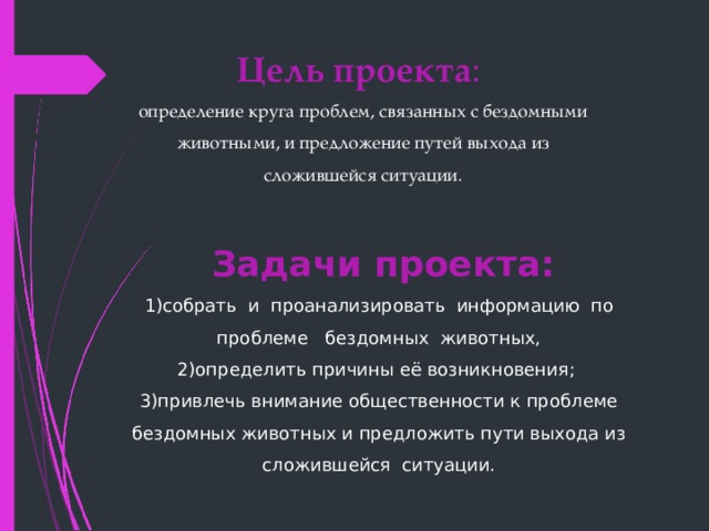 Цель проекта : определение круга проблем, связанных с бездомными животными, и предложение путей выхода из сложившейся ситуации.  Задачи проекта:    1)собрать  и  проанализировать  информацию  по  проблеме   бездомных  животных,  2)определить причины её возникновения;  3)привлечь внимание общественности к проблеме бездомных животных и предложить пути выхода из сложившейся  ситуации.