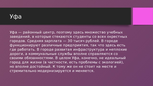 Уфа Уфа — районный центр, поэтому здесь множество учебных заведений, в которые стекаются студенты со всех окрестных городов. Средняя зарплата — 30 тысяч рублей. В городе функционируют различные предприятия, так что здесь есть где работать. В городе развитая инфраструктура и неплохие дороги, а коммунальные службы вполне справляются со своими обязанностями. В целом Уфа, конечно, не идеальный город для жизни (в частности, есть проблемы с экологией), но вполне достойный. К тому же он не стоит на месте и стремительно модернизируется и меняется.