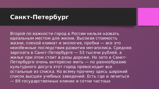 Санкт-Петербург Второй по важности город в России нельзя назвать идеальным местом для жизни. Высокая стоимость жизни, плохой климат и экология, пробки — все это неизбежные последствия развития мегаполиса. Средняя зарплата в Санкт-Петербурге — 53 тысячи рублей, а жилье при этом стоит в разы дороже. Но зато в Санкт-Петербурге очень интересно жить — по разнообразию культурного досуга этот город превосходит все остальные из списка. Ко всему прочему здесь широкий список высших учебных заведений. Есть где и лечиться — 89 государственных клиник и сотни частных