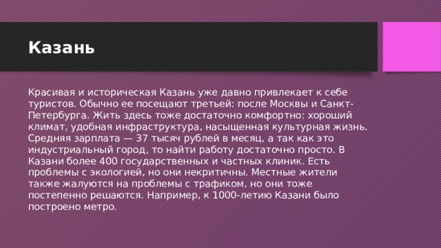 Казань Красивая и историческая Казань уже давно привлекает к себе туристов. Обычно ее посещают третьей: после Москвы и Санкт-Петербурга. Жить здесь тоже достаточно комфортно: хороший климат, удобная инфраструктура, насыщенная культурная жизнь. Средняя зарплата — 37 тысяч рублей в месяц, а так как это индустриальный город, то найти работу достаточно просто. В Казани более 400 государственных и частных клиник. Есть проблемы с экологией, но они некритичны. Местные жители также жалуются на проблемы с трафиком, но они тоже постепенно решаются. Например, к 1000-летию Казани было построено метро.