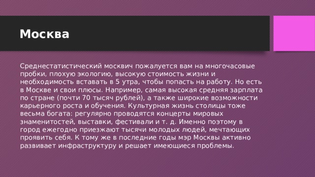 Москва Среднестатистический москвич пожалуется вам на многочасовые пробки, плохую экологию, высокую стоимость жизни и необходимость вставать в 5 утра, чтобы попасть на работу. Но есть в Москве и свои плюсы. Например, самая высокая средняя зарплата по стране (почти 70 тысяч рублей), а также широкие возможности карьерного роста и обучения. Культурная жизнь столицы тоже весьма богата: регулярно проводятся концерты мировых знаменитостей, выставки, фестивали и т. д. Именно поэтому в город ежегодно приезжают тысячи молодых людей, мечтающих проявить себя. К тому же в последние годы мэр Москвы активно развивает инфраструктуру и решает имеющиеся проблемы.