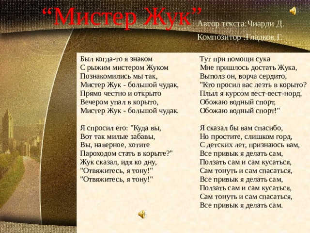 “ Мистер Жук”  Автор текста:Чиарди Д.  Композитор :Гладков Г.  Был когда-то я знаком  C рыжим мистером Жуком  Познакомились мы так,  Мистер Жук - большой чудак,  Прямо честно и открыто  Вечером упал в корыто,  Мистер Жук - большой чудак.   Я спрoсил его: 