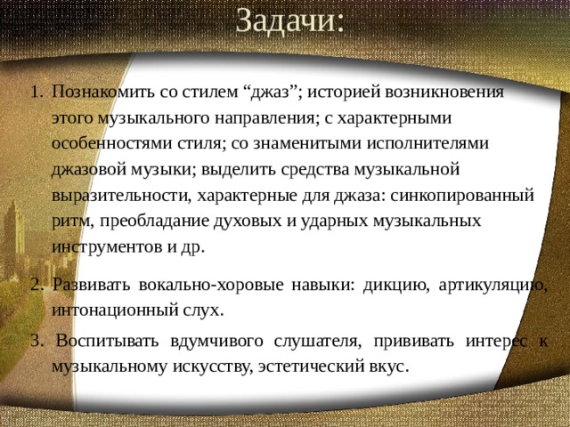 Задачи:   Познакомить со стилем “джаз”; историей возникновения этого музыкального направления; с характерными особенностями стиля; со знаменитыми исполнителями джазовой музыки; выделить средства музыкальной выразительности, характерные для джаза: синкопированный ритм, преобладание духовых и ударных музыкальных инструментов и др. 2. Развивать вокально-хоровые навыки: дикцию, артикуляцию, интонационный слух. 3. Воспитывать вдумчивого слушателя, прививать интерес к музыкальному искусству, эстетический вкус.